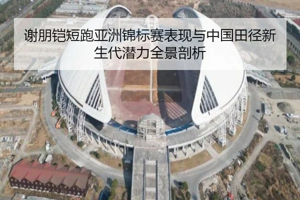 谢朋铠短跑亚洲锦标赛表现与中国田径新生代潜力全景剖析